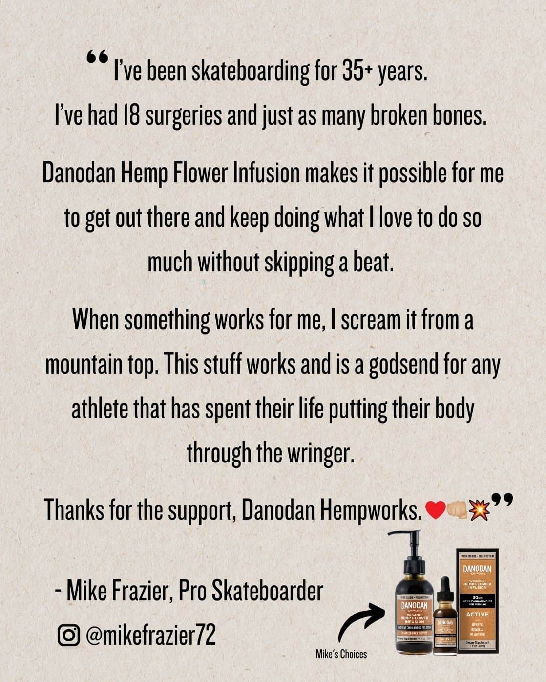 I’ve been skateboarding for 35+ years. I’ve had 18 surgeries and just as many broken bones. Danodan Hemp Flower Infusion makes it possible for me to get out there and keep doing what I love to do so much without skipping a beat. When something works for me, I scream it from a mountain top. This stuff works and is a godsend for any athlete that has spent their life putting their body through the wringer. Thanks for the support, Danodan Hempworks. - Mike Frazier, Pro Skateboarder